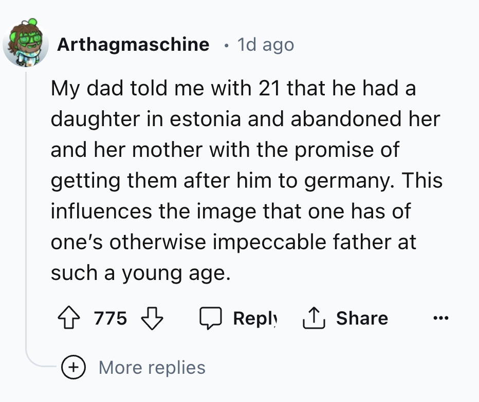 number - Arthagmaschine . 1d ago My dad told me with 21 that he had a daughter in estonia and abandoned her and her mother with the promise of getting them after him to germany. This influences the image that one has of one's otherwise impeccable father a